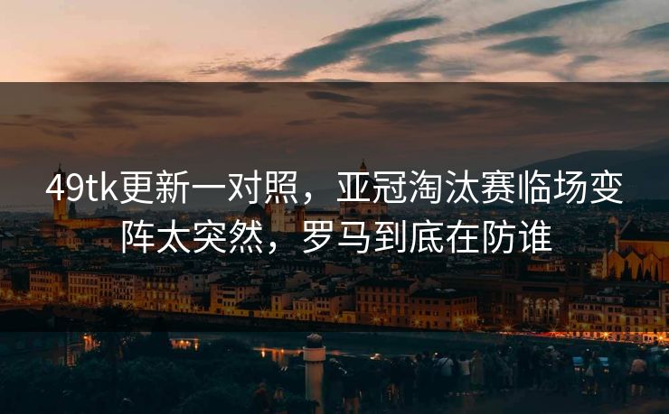 49tk更新一对照,亚冠淘汰赛临场变阵太突然,罗马到底在防谁