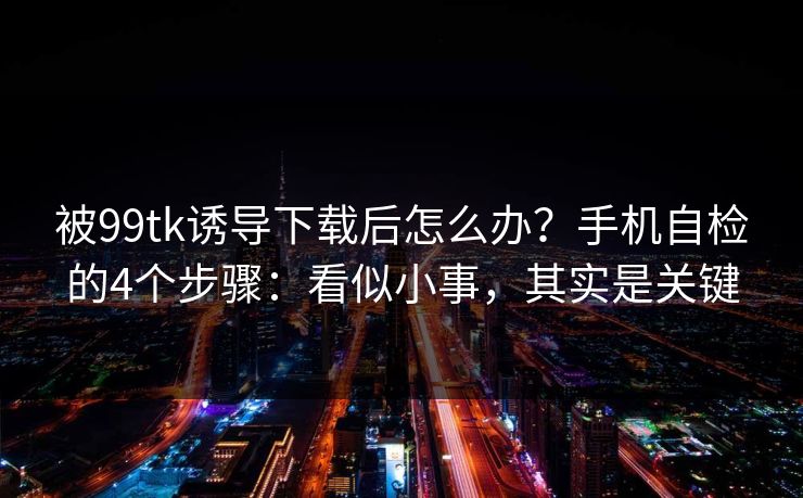 被99tk诱导下载后怎么办？手机自检的4个步骤：看似小事，其实是关键