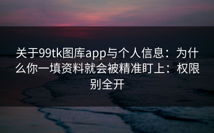 关于99tk图库app与个人信息：为什么你一填资料就会被精准盯上：权限别全开