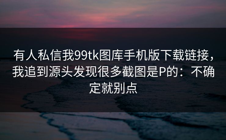 有人私信我99tk图库手机版下载链接，我追到源头发现很多截图是P的：不确定就别点