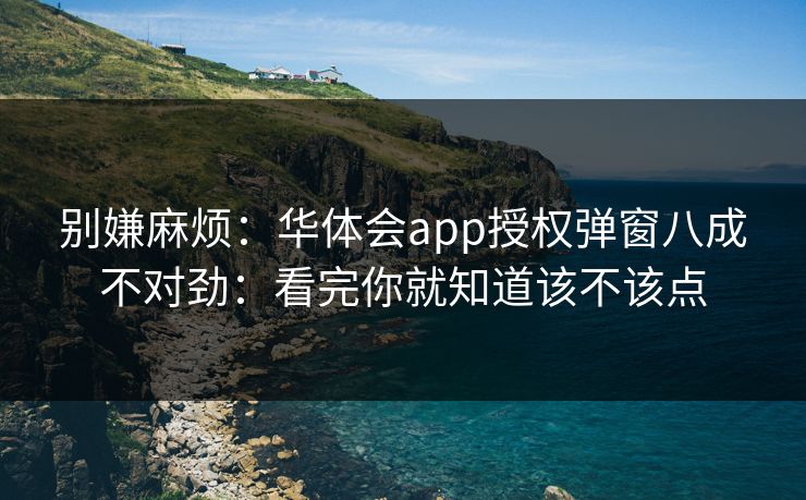 别嫌麻烦：华体会app授权弹窗八成不对劲：看完你就知道该不该点