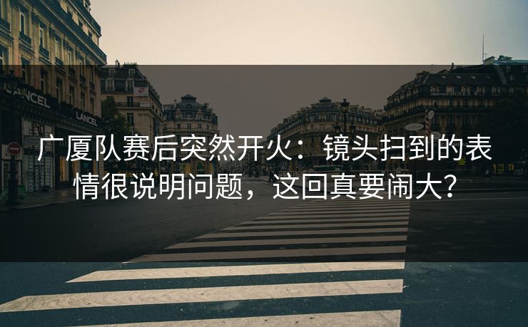 广厦队赛后突然开火：镜头扫到的表情很说明问题，这回真要闹大？