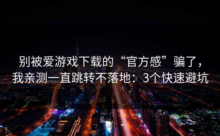 别被爱游戏下载的“官方感”骗了，我亲测一直跳转不落地：3个快速避坑