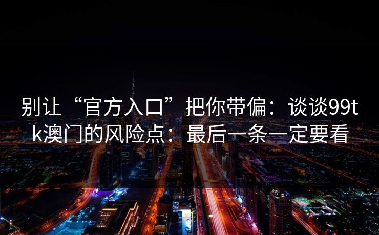 别让“官方入口”把你带偏：谈谈99tk澳门的风险点：最后一条一定要看