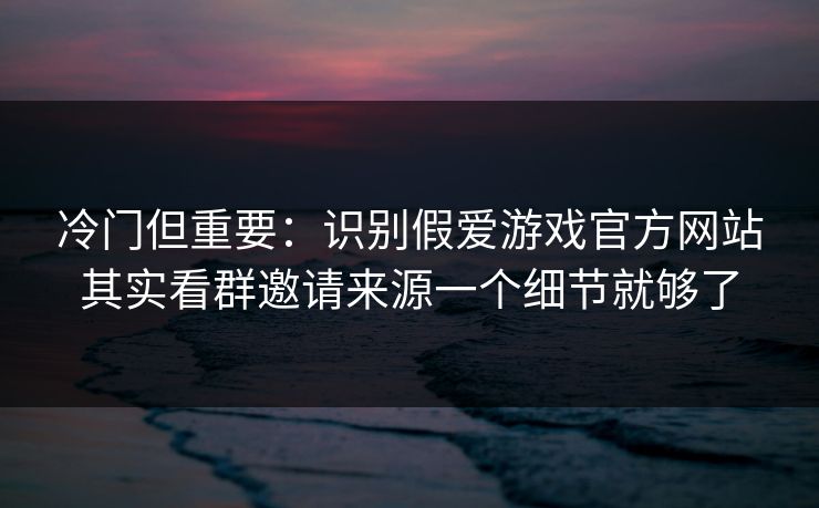 冷门但重要：识别假爱游戏官方网站其实看群邀请来源一个细节就够了