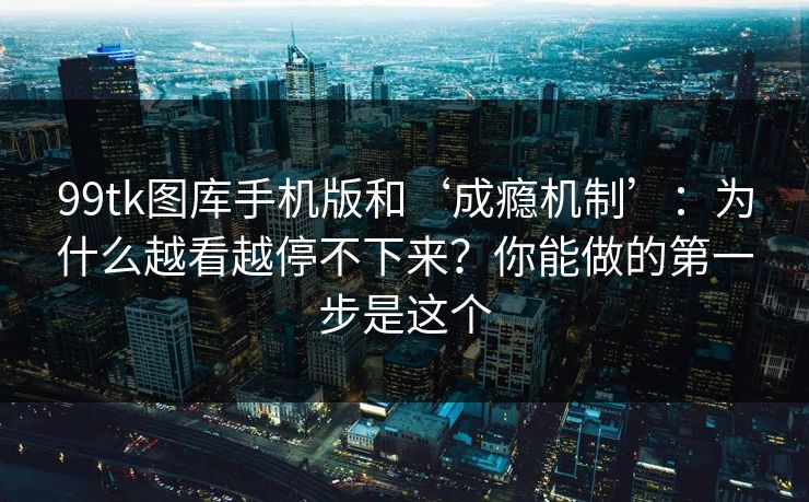 99tk图库手机版和‘成瘾机制’：为什么越看越停不下来？你能做的第一步是这个