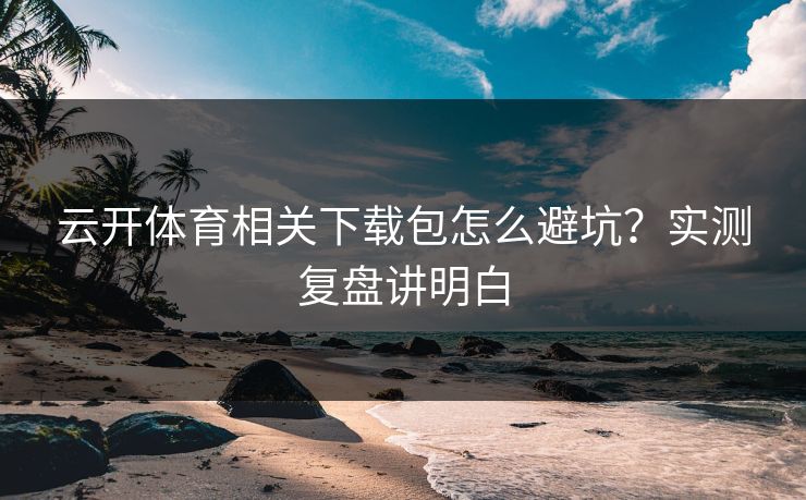 云开体育相关下载包怎么避坑？实测复盘讲明白