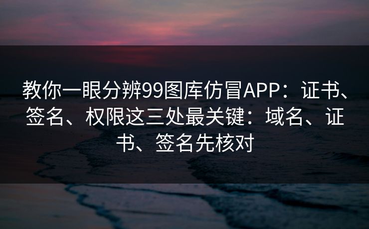 教你一眼分辨99图库仿冒APP：证书、签名、权限这三处最关键：域名、证书、签名先核对