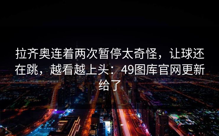 拉齐奥连着两次暂停太奇怪，让球还在跳，越看越上头：49图库官网更新给了